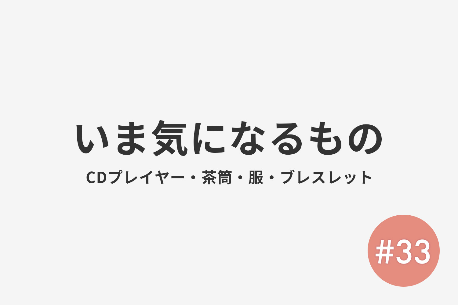 #33 いま気になるもの(CDプレイヤー・茶筒・服・ブレスレットなど)